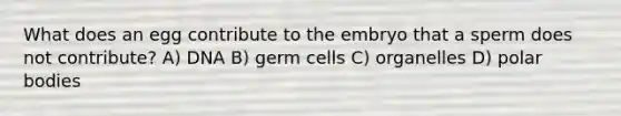 What does an egg contribute to the embryo that a sperm does not contribute? A) DNA B) germ cells C) organelles D) polar bodies