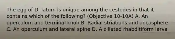 The egg of D. latum is unique among the cestodes in that it contains which of the following? (Objective 10-10A) A. An operculum and terminal knob B. Radial striations and oncosphere C. An operculum and lateral spine D. A ciliated rhabditiform larva