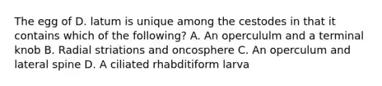 The egg of D. latum is unique among the cestodes in that it contains which of the following? A. An opercululm and a terminal knob B. Radial striations and oncosphere C. An operculum and lateral spine D. A ciliated rhabditiform larva