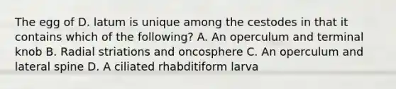 The egg of D. latum is unique among the cestodes in that it contains which of the following? A. An operculum and terminal knob B. Radial striations and oncosphere C. An operculum and lateral spine D. A ciliated rhabditiform larva