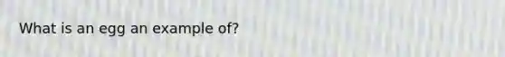 What is an egg an example of?