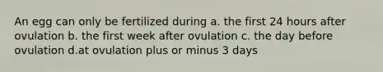 An egg can only be fertilized during a. the first 24 hours after ovulation b. the first week after ovulation c. the day before ovulation d.at ovulation plus or minus 3 days