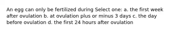 An egg can only be fertilized during Select one: a. the first week after ovulation b. at ovulation plus or minus 3 days c. the day before ovulation d. the first 24 hours after ovulation