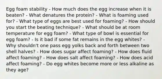 Egg foam stability - How much does the egg increase when it is beaten? - What denatures the protein? - What is foaming used for? - What type of eggs are best used for foaming? - How should you start the beating technique? - What should be at room temperature for egg foam? - What type of bowl is essential for egg foam? - Is it bad if some fat remains in the egg whites? - Why shouldn't one pass egg yolks back and forth between two shell halves? - How does sugar affect foaming? - How does fluid affect foaming? - How does salt affect foaming? - How does acid affect foaming? - Do egg whites become more or less alkaline as they age?