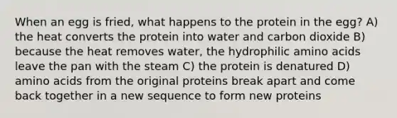 When an egg is fried, what happens to the protein in the egg? A) the heat converts the protein into water and carbon dioxide B) because the heat removes water, the hydrophilic <a href='https://www.questionai.com/knowledge/k9gb720LCl-amino-acids' class='anchor-knowledge'>amino acids</a> leave the pan with the steam C) the protein is denatured D) amino acids from the original proteins break apart and come back together in a new sequence to form new proteins