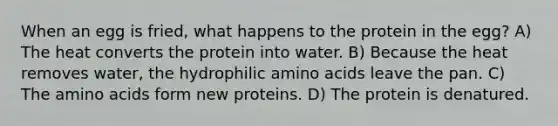 When an egg is fried, what happens to the protein in the egg? A) The heat converts the protein into water. B) Because the heat removes water, the hydrophilic amino acids leave the pan. C) The amino acids form new proteins. D) The protein is denatured.