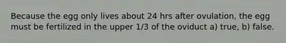 Because the egg only lives about 24 hrs after ovulation, the egg must be fertilized in the upper 1/3 of the oviduct a) true, b) false.