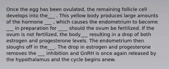 Once the egg has been ovulated, the remaining follicle cell develops into the___ . This yellow body produces large amounts of the hormone ___ , which causes the endometrium to become ___ in preparation for ____ should the ovum be fertilized. If the ovum is not fertilized, the body___ resulting in a drop of both estrogen and progesterone levels. The endometrium then sloughs off in the___. The drop in estrogen and progesterone removes the ___ inhibition and GnRH is once again released by the hypothalamus and the cycle begins anew.