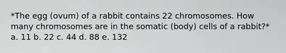 *The egg (ovum) of a rabbit contains 22 chromosomes. How many chromosomes are in the somatic (body) cells of a rabbit?* a. 11 b. 22 c. 44 d. 88 e. 132