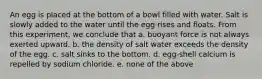 An egg is placed at the bottom of a bowl filled with water. Salt is slowly added to the water until the egg rises and floats. From this experiment, we conclude that a. buoyant force is not always exerted upward. b. the density of salt water exceeds the density of the egg. c. salt sinks to the bottom. d. egg-shell calcium is repelled by sodium chloride. e. none of the above