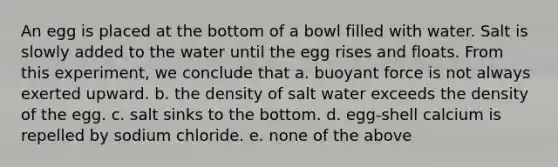 An egg is placed at the bottom of a bowl filled with water. Salt is slowly added to the water until the egg rises and floats. From this experiment, we conclude that a. buoyant force is not always exerted upward. b. the density of salt water exceeds the density of the egg. c. salt sinks to the bottom. d. egg-shell calcium is repelled by sodium chloride. e. none of the above