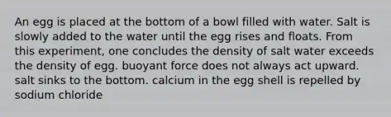 An egg is placed at the bottom of a bowl filled with water. Salt is slowly added to the water until the egg rises and floats. From this experiment, one concludes the density of salt water exceeds the density of egg. buoyant force does not always act upward. salt sinks to the bottom. calcium in the egg shell is repelled by sodium chloride