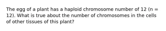 The egg of a plant has a haploid chromosome number of 12 (n = 12). What is true about the number of chromosomes in the cells of other tissues of this plant?