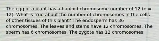 The egg of a plant has a haploid chromosome number of 12 (n = 12). What is true about the number of chromosomes in the cells of other tissues of this plant? The endosperm has 36 chromosomes. The leaves and stems have 12 chromosomes. The sperm has 6 chromosomes. The zygote has 12 chromosomes.