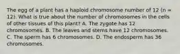 The egg of a plant has a haploid chromosome number of 12 (n = 12). What is true about the number of chromosomes in the cells of other tissues of this plant? A. The zygote has 12 chromosomes. B. The leaves and stems have 12 chromosomes. C. The sperm has 6 chromosomes. D. The endosperm has 36 chromosomes.