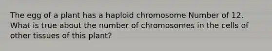 The egg of a plant has a haploid chromosome Number of 12. What is true about the number of chromosomes in the cells of other tissues of this plant?