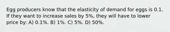 Egg producers know that the elasticity of demand for eggs is 0.1. If they want to increase sales by 5%, they will have to lower price by: A) 0.1%. B) 1%. C) 5%. D) 50%.