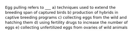 Egg pulling refers to ___ a) techniques used to extend the breeding span of captured birds b) production of hybrids in captive breeding programs c) collecting eggs from the wild and hatching them d) using fertility drugs to increase the number of eggs e) collecting unfertilized eggs from ovaries of wild animals