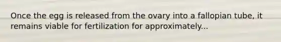 Once the egg is released from the ovary into a fallopian tube, it remains viable for fertilization for approximately...