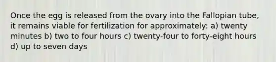 Once the egg is released from the ovary into the Fallopian tube, it remains viable for fertilization for approximately: a) twenty minutes b) two to four hours c) twenty-four to forty-eight hours d) up to seven days