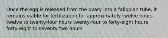 Once the egg is released from the ovary into a fallopian tube, it remains viable for fertilization for approximately twelve hours twelve to twenty-four hours twenty-four to forty-eight hours forty-eight to seventy-two hours