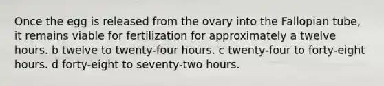 Once the egg is released from the ovary into the Fallopian tube, it remains viable for fertilization for approximately a twelve hours. b twelve to twenty-four hours. c twenty-four to forty-eight hours. d forty-eight to seventy-two hours.