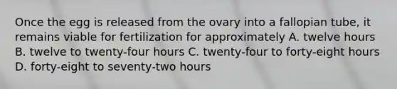 Once the egg is released from the ovary into a fallopian tube, it remains viable for fertilization for approximately A. twelve hours B. twelve to twenty-four hours C. twenty-four to forty-eight hours D. forty-eight to seventy-two hours