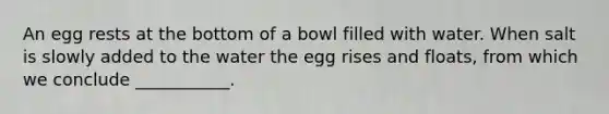 An egg rests at the bottom of a bowl filled with water. When salt is slowly added to the water the egg rises and floats, from which we conclude ___________.