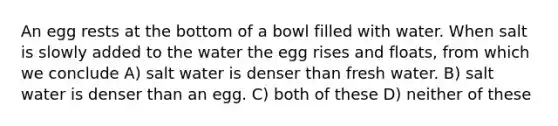 An egg rests at the bottom of a bowl filled with water. When salt is slowly added to the water the egg rises and floats, from which we conclude A) salt water is denser than fresh water. B) salt water is denser than an egg. C) both of these D) neither of these