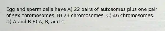 Egg and sperm cells have A) 22 pairs of autosomes plus one pair of sex chromosomes. B) 23 chromosomes. C) 46 chromosomes. D) A and B E) A, B, and C