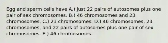 Egg and sperm cells have A.) just 22 pairs of autosomes plus one pair of sex chromosomes. B.) 46 chromosomes and 23 chromosomes. C.) 23 chromosomes. D.) 46 chromosomes, 23 chromosomes, and 22 pairs of autosomes plus one pair of sex chromosomes. E.) 46 chromosomes.