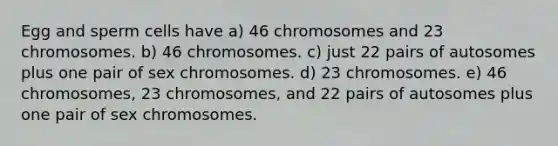 Egg and sperm cells have a) 46 chromosomes and 23 chromosomes. b) 46 chromosomes. c) just 22 pairs of autosomes plus one pair of sex chromosomes. d) 23 chromosomes. e) 46 chromosomes, 23 chromosomes, and 22 pairs of autosomes plus one pair of sex chromosomes.