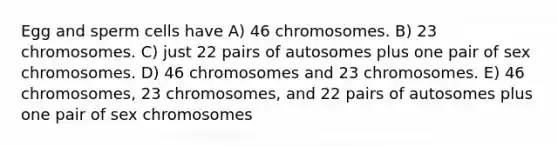 Egg and sperm cells have A) 46 chromosomes. B) 23 chromosomes. C) just 22 pairs of autosomes plus one pair of sex chromosomes. D) 46 chromosomes and 23 chromosomes. E) 46 chromosomes, 23 chromosomes, and 22 pairs of autosomes plus one pair of sex chromosomes