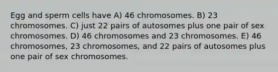 Egg and sperm cells have A) 46 chromosomes. B) 23 chromosomes. C) just 22 pairs of autosomes plus one pair of sex chromosomes. D) 46 chromosomes and 23 chromosomes. E) 46 chromosomes, 23 chromosomes, and 22 pairs of autosomes plus one pair of sex chromosomes.