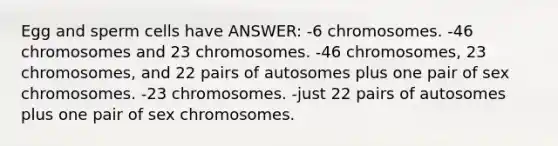 Egg and sperm cells have ANSWER: -6 chromosomes. -46 chromosomes and 23 chromosomes. -46 chromosomes, 23 chromosomes, and 22 pairs of autosomes plus one pair of sex chromosomes. -23 chromosomes. -just 22 pairs of autosomes plus one pair of sex chromosomes.