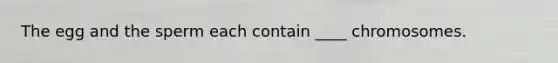 The egg and the sperm each contain ____ chromosomes.