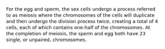 For the egg and sperm, the sex cells undergo a process referred to as meiosis where the chromosomes of the cells will duplicate and then undergo the division process twice, creating a total of 4 cells, each of which contains one-half of the chromosomes. At the completion of meiosis, the sperm and egg both have 23 single, or unpaired, chromosomes.