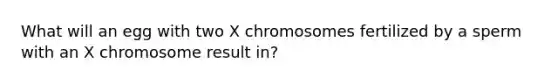 What will an egg with two X chromosomes fertilized by a sperm with an X chromosome result in?