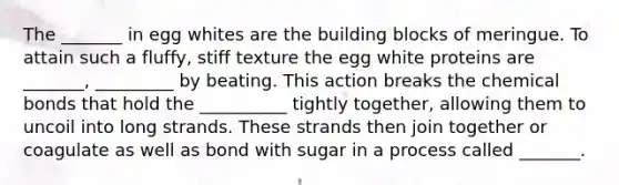 The _______ in egg whites are the building blocks of meringue. To attain such a fluffy, stiff texture the egg white proteins are _______, _________ by beating. This action breaks the <a href='https://www.questionai.com/knowledge/kmhJTBu63h-chemical-bonds' class='anchor-knowledge'>chemical bonds</a> that hold the __________ tightly together, allowing them to uncoil into long strands. These strands then join together or coagulate as well as bond with sugar in a process called _______.