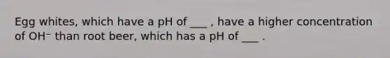 Egg whites, which have a pH of ___ , have a higher concentration of OH⁻ than root beer, which has a pH of ___ .