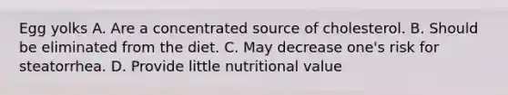 Egg yolks A. Are a concentrated source of cholesterol. B. Should be eliminated from the diet. C. May decrease one's risk for steatorrhea. D. Provide little nutritional value