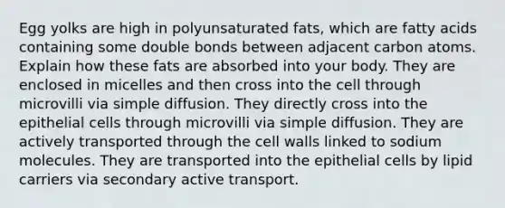 Egg yolks are high in polyunsaturated fats, which are fatty acids containing some double bonds between adjacent carbon atoms. Explain how these fats are absorbed into your body. They are enclosed in micelles and then cross into the cell through microvilli via simple diffusion. They directly cross into the epithelial cells through microvilli via simple diffusion. They are actively transported through the cell walls linked to sodium molecules. They are transported into the epithelial cells by lipid carriers via secondary active transport.