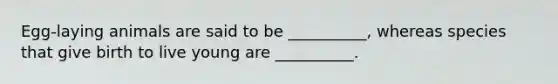 Egg-laying animals are said to be __________, whereas species that give birth to live young are __________.