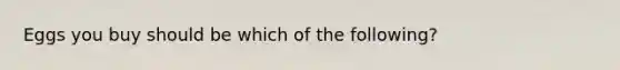 Eggs you buy should be which of the following?