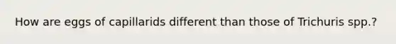 How are eggs of capillarids different than those of Trichuris spp.?