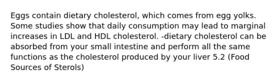 Eggs contain dietary cholesterol, which comes from egg yolks. Some studies show that daily consumption may lead to marginal increases in LDL and HDL cholesterol. -dietary cholesterol can be absorbed from your small intestine and perform all the same functions as the cholesterol produced by your liver 5.2 (Food Sources of Sterols)