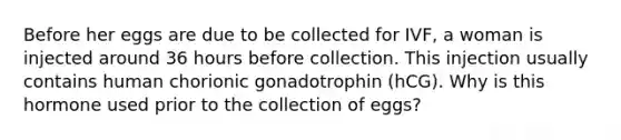 Before her eggs are due to be collected for IVF, a woman is injected around 36 hours before collection. This injection usually contains human chorionic gonadotrophin (hCG). Why is this hormone used prior to the collection of eggs?