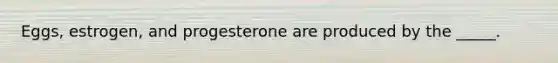 Eggs, estrogen, and progesterone are produced by the _____.