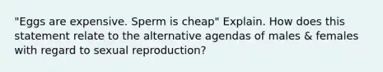 "Eggs are expensive. Sperm is cheap" Explain. How does this statement relate to the alternative agendas of males & females with regard to sexual reproduction?