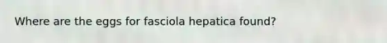 Where are the eggs for fasciola hepatica found?